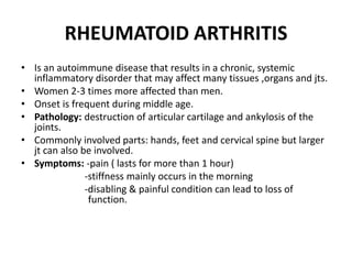 RHEUMATOID ARTHRITIS
• Is an autoimmune disease that results in a chronic, systemic
inflammatory disorder that may affect many tissues ,organs and jts.
• Women 2-3 times more affected than men.
• Onset is frequent during middle age.
• Pathology: destruction of articular cartilage and ankylosis of the
joints.
• Commonly involved parts: hands, feet and cervical spine but larger
jt can also be involved.
• Symptoms: -pain ( lasts for more than 1 hour)
-stiffness mainly occurs in the morning
-disabling & painful condition can lead to loss of
function.
 