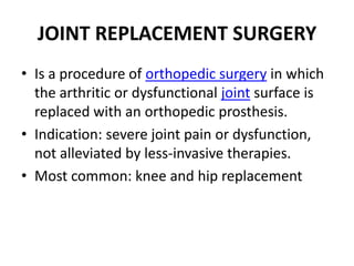 JOINT REPLACEMENT SURGERY
• Is a procedure of orthopedic surgery in which
the arthritic or dysfunctional joint surface is
replaced with an orthopedic prosthesis.
• Indication: severe joint pain or dysfunction,
not alleviated by less-invasive therapies.
• Most common: knee and hip replacement
 