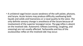 • A unilateral vagal lesion causes weakness of the soft palate, pharynx,
and larynx. Acute lesions may produce difficulty swallowing both
liquids and solids and hoarseness or a nasal quality to the voice. The
only definite sensory change is anesthesia of the larynx because of
involvement of the superior laryngeal nerve. The gag reflex is absent
on the involved side. Autonomic reflexes (vomiting, coughing, and
sneezing) are not usually affected. Tachycardia and loss of the
oculocardiac reflex on the involved side may occur.
 