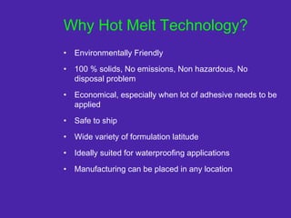 Why Hot Melt Technology?
• Environmentally Friendly
• 100 % solids, No emissions, Non hazardous, No
disposal problem
• Economical, especially when lot of adhesive needs to be
applied
• Safe to ship
• Wide variety of formulation latitude
• Ideally suited for waterproofing applications
• Manufacturing can be placed in any location
 