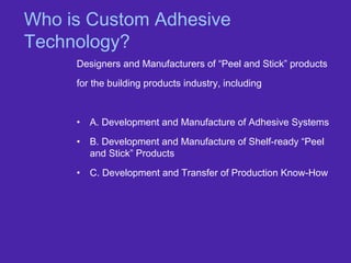 Who is Custom Adhesive
Technology?
Designers and Manufacturers of “Peel and Stick” products
for the building products industry, including
• A. Development and Manufacture of Adhesive Systems
• B. Development and Manufacture of Shelf-ready “Peel
and Stick” Products
• C. Development and Transfer of Production Know-How
 