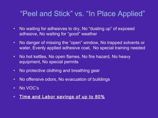 “Peel and Stick” vs. “In Place Applied”
• No waiting for adhesives to dry, No “dusting up” of exposed
adhesive, No waiting for “good” weather
• No danger of missing the “open” window, No trapped solvents or
water, Evenly applied adhesive coat, No special training needed
• No hot kettles, No open flames, No fire hazard, No heavy
equipment, No special permits
• No protective clothing and breathing gear
• No offensive odors, No evacuation of buildings
• No VOC’s
• Time and Labor savings of up to 80%
 