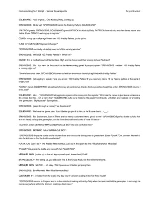 Homecoming Skit Script – Senior Squarepants Taylor Kunkel
SQUIDWARD: How original... One Krabby Patty, coming up.
SPONGEBOB: Order up! *SPONGEBOB hands the KrabbyPattyto SQUIDWARD*
*PATRICK greets SPONGEBOB, SQUIDWARD gives PATRICK his KrabbyPatty, PATRICK thanks both, and then takes a seat at a
table. Enter COACH, walking up to register*
COACH: Ahoy ye scallywags!Ineed me 100 Krabby Patties, yo ho yo ho.
*LINE OF CUSTOMERS groan in hunger*
*SPONGEBOB excitedlystickshis head out of the serving window*
SPONGEBOB: Oh boy!! 100 Krabby Patties?! What for?
COACH: I’m a footballcoach at Santa Clara High and me boys need their energy to beat Piedmont!
SPONGEBOB: OH. You must be the coach for the Homecoming game! Aye aye captain! *SPONGEBOB salutes* 100 Krabby Pattie
s, coming right up!
*Several seconds later, SPONGEBOB comesout with an enormous laundrybag filled with KrabbyPatties*
SPONGEBOB: (struggling to speak) Here you are sir, 100 Krabby Patties! If you need any more, I’ll be flipping patties at the game t
onight, too!
*COACH hands SQUIDWARD a boatload of money all jumbled up; thanks the boys and exits with his order. SPONGEBOB returns t
o his post*
SQUIDWARD: Idiot… *SQUIDWARD struggles to organize the moneyinto the register* Who has the nerve to just leave someone w
ith a mess like this… Oh w hat’sthis? *SQUIDWARD pulls out a folded w hite paper fromthe pile, unfolds it and realizes he’s holding
the game plan. Slight pause* Spongebob…
SPONGEBOB: (seen through w indow)Yes, Squidward?
SQUIDWARD: We have his game plan. You’d better go give it to him, or he’ll come back… -___-
SPONGEBOB: But Squidw ard, Ican’t! There are too many customers!Here, give it to me! *SPONGEBOB pulls a bottle out of a hol
e in his head, rolls up the game plan, sticks it into the bottle and corks it* now it’llbe sa—
*Just then, enter MERMAID MAN and BARNACLE BOY like old, confident men*
SPONGEBOB: MERMAID MAN! BARNACLE BOY!
*SPONGEBOB drops the bottle on the kitchen floor and runs to the dining area to greet them. Enter PLANKTON, unseen. He walks
into the kitchen to find the bottle unattended*
PLANKTON: Can it be?! The Krabby Patty formula, just out in the open like this? Muahahahaha! Imbeciles!
*PLANKTON grabs the bottle and runs off. Exit PLANKTON*
MERMAID MAN: (points up to the air, legs spread apart, knees bent) Eviiiil!
BARNACLE BOY: I’m telling ya, you old coot! This is the Krusty Krab, not the retirement home.
MERMAID MAN: Huh? Oh… oh okay. Well I guess w e’d better get going then.
SPONGEBOB: Bye Mermaid Man! Bye Barnacle Boy!
CUSTOMER #1: (irritated fromthe w ait) Any day now!I’ve been w aiting in line for three hours!
*SPONGEBOB returns to his post and is in the middle of making a KrabbyPattywhen he realizesthat the game plan is missing. He
looks everywhere within the kitchen, making a total mess*
 