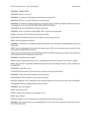 Homecoming Skit Script – Senior Squarepants Taylor Kunkel
SPONGEBOB: SQUIDWAAARD!!!
SQUIDWARD: What is it, you nim rod?
SPONGEBOB: The game plan is gone! Someone stole it! What are w e going to do?!
SQUIDWARD: WE? Don’t you mean YOU? Figure it out yourself, stupid.
SPONGEBOB: (to himself) Oh no! Without the game plan, Santa Clara w illnever be able to beat Piedmont! Alright, you know w hat t
o do Spongebob, you can do this! FOR THE KRUST KRAB! OHLOOLOOLOOLOOL!
*SPONGEBOB runs over to PATRICK who is sitting at a nearbytable*
SPONGEBOB: Patrick, w e need to go find Sandy RIGHT NOW. The game plan has been stolen!
PATRICK: (takes a bite of his food / slurp of his drink) Sure thing, buddy!
*SPONGEBOB and PATRICK make their way over to SANDY’s dome and bang on her door*
SANDY: Well how dy Spongebob and Patrick!
SPONGEBOB: Sandy! Quick! You’ve gotta help. Someone stole the game plan for Santa Clara’s Homecoming game and they’re pl
aying tonight!
SANDY: Not w orries, Spongebob!I’m almost done w ith my latest invention. With it, w e can trackthat sucker anywhere!Allit’s missi
ng is some jelly fromJellyfish Fields to fuel it up.
*SANDY pulls out two jellyfishing nets; then SPONGEBOB, SANDY, and PATRICK make their way to Jellyfish Fields. Upon their arr
ival, the jellyfish are seen just swaying and buzzing around*
SPONGEBOB: Quick Patrick! Catch a jellyfish!
PATRICK: Whoa! (something catches Patrick’s eye—a footballfalling fromthe sky. He catches it in his net) Haha it’s a giraffe!
SANDY: Never mind that! I’ve got the jelly. (SANDY dumps jelly into the device, then, talking to her device--) Okay, contraption. Loc
ate: GAME PLAN.
CONTRAPTION: Follow Blue’s clues.
*CONTRAPTION shows a path of paw prints from Blue’s Clues which lead up to the Chum Bucket*
SPONGEBOB: (looks at results) Holy fishpaste!It’s at the Chum Bucket!
*SPONGEBOB, PATRICK, and SANDY rush over to the Chum Bucket*
PLANKTON: Muahahaha! Yes!I’ve finally gotten a hold of the Krabby Patty secret formula, and w ith it, I WILL RULE THE WORLD!
*SPONGEBOB, PATRICK, and SANDY barge into the Chum Bucket*
SPONGEBOB: Not so fast, Plankton!
SANDY: Yeah! Fun time’s over!
PATRICK: (singing) F is for friends who do stuff together, Uis fo—
SANDY: Not now , Patrick!
PLANKTON: Imbeciles! You w on’t be able to stop me from finding out w hat’sin this secret formula!
SPONGEBOB: Secret formula? Oh da-a-a-a-a-a-a!Silly Plankton! No! That’s not the secret formula!That’s a game plan for Santa
Clara’s Homecoming game!
 