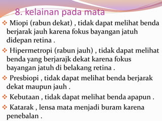 8. kelainan pada mata
 Miopi (rabun dekat) , tidak dapat melihat benda
berjarak jauh karena fokus bayangan jatuh
didepan retina .
 Hipermetropi (rabun jauh) , tidak dapat melihat
benda yang berjarajk dekat karena fokus
bayangan jatuh di belakang retina .
 Presbiopi , tidak dapat melihat benda berjarak
dekat maupun jauh .
 Kebutaan , tidak dapat melihat benda apapun .
 Katarak , lensa mata menjadi buram karena
penebalan .
 