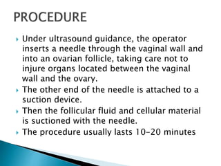  Under ultrasound guidance, the operator
inserts a needle through the vaginal wall and
into an ovarian follicle, taking care not to
injure organs located between the vaginal
wall and the ovary.
 The other end of the needle is attached to a
suction device.
 Then the follicular fluid and cellular material
is suctioned with the needle.
 The procedure usually lasts 10-20 minutes
 