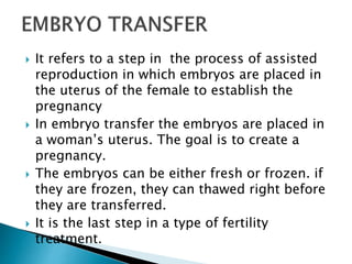  It refers to a step in the process of assisted
reproduction in which embryos are placed in
the uterus of the female to establish the
pregnancy
 In embryo transfer the embryos are placed in
a woman’s uterus. The goal is to create a
pregnancy.
 The embryos can be either fresh or frozen. if
they are frozen, they can thawed right before
they are transferred.
 It is the last step in a type of fertility
treatment.
 