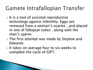  It is a tool of assisted reproductive
technology against infertility. Eggs are
removed from a woman’s ovaries , and placed
in one of fallopian tubes , along with the
man’s sperm.
 The first attempt was made by Steptoe and
Edwards.
 It takes on average four to six weeks to
complete the cycle of GIFT.
 