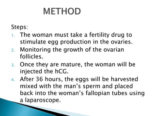 Steps:
1. The woman must take a fertility drug to
stimulate egg production in the ovaries.
2. Monitoring the growth of the ovarian
follicles.
3. Once they are mature, the woman will be
injected the hCG.
4. After 36 hours, the eggs will be harvested
mixed with the man’s sperm and placed
back into the woman’s fallopian tubes using
a laparoscope.
 