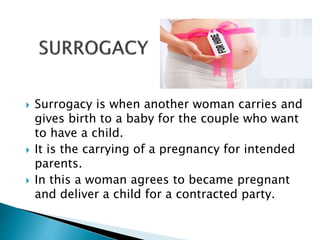  Surrogacy is when another woman carries and
gives birth to a baby for the couple who want
to have a child.
 It is the carrying of a pregnancy for intended
parents.
 In this a woman agrees to became pregnant
and deliver a child for a contracted party.
 