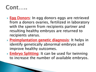  Egg Donors: In egg donors eggs are retrieved
from a donors ovaries, fertilized in laboratory
with the sperm from recipients partner and
resulting healthy embryos are returned to
recipients uterus.
 Preimplantation genetic diagnosis: It helps in
identify genetically abnormal embryos and
improve healthy outcomes.
 Embryo Splitting: It can be used for twinning
to increase the number of available embryos.
 