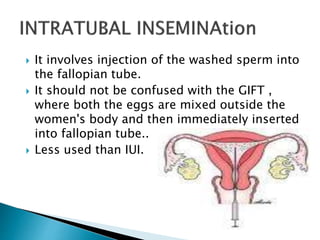  It involves injection of the washed sperm into
the fallopian tube.
 It should not be confused with the GIFT ,
where both the eggs are mixed outside the
women's body and then immediately inserted
into fallopian tube..
 Less used than IUI.
 