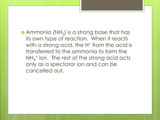  Ammonia (NH3) is a strong base that has
its own type of reaction. When it reacts
with a strong acid, the H+ from the acid is
transferred to the ammonia to form the
NH4
+ ion. The rest of the strong acid acts
only as a spectator ion and can be
cancelled out.
 