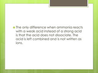  The only difference when ammonia reacts
with a weak acid instead of a strong acid
is that the acid does not dissociate. The
acid is left combined and is not written as
ions.
 