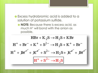  Excess hydrobromic acid is added to a
solution of potassium sulfide.
 NOTE: Because there is excess acid, as
much H+ will bond with the anion as
possible.
 