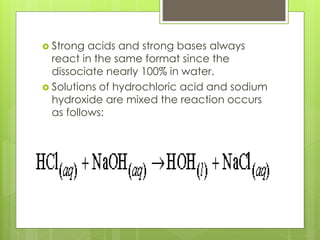  Strong acids and strong bases always
react in the same format since the
dissociate nearly 100% in water.
 Solutions of hydrochloric acid and sodium
hydroxide are mixed the reaction occurs
as follows:
 