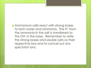  Ammonium salts react with strong bases
to form water and ammonia. The H+ from
the ammonia in the salt is transferred to
the OH- in the base. Remember to write
the strong bases and soluble salts as their
respective ions and to cancel out any
spectator ions.
 