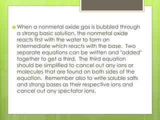  When a nonmetal oxide gas is bubbled through
a strong basic solution, the nonmetal oxide
reacts first with the water to form an
intermediate which reacts with the base. Two
separate equations can be written and "added"
together to get a third. The third equation
should be simplified to cancel out any ions or
molecules that are found on both sides of the
equation. Remember also to write soluble salts
and strong bases as their respective ions and
cancel out any spectator ions.
 