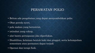 PERAWATAN POLIO
• Belum ada pengobatan yang dapat menyembuhkan polio.
• Obat pereda nyeri,
• pola makan yang bernutrisi,
• istirahat yang cukup,
• alat bantu pernapasan jika diperlukan.
• Disabilitas, kelainan bentuk kaki dan pinggul, serta kelumpuhan
sementara atau permanen dapat terjadi
• Operasi dan terapi fisik.
 