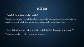 MITOS
• Setelah imunisasi malah sakit ?
Vaksin bertujuan menghilangkan virus, jika ada yang sakit, sebanarnya
anak tersebut telah terinfeksi terlebih dahulu oleh virus liar.
• Setelah ditetesi vaksin polio tidak boleh langsung disusui?
Tidak benar, bayi boleh langsung disusui.
 