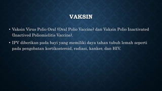 VAKSIN
• Vaksin Virus Polio Oral (Oral Polio Vaccine) dan Vaksin Polio Inactivated
(Inactived Poliomielitis Vaccine).
• IPV diberikan pada bayi yang memiliki daya tahan tubuh lemah seperti
pada pengobatan kortikosteroid, radiasi, kanker, dan HIV.
 