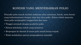 KONDISI YANG MENYEBABKAN POLIO
Penyakit polio masuk melalui makanan atau minuman, batuk, serta bersin
yang terkontaminasi dengan tinja dan virus polio. Dalam tubuh manusia,
virus polio menjangkiti tenggorokan dan usus.
• Tinggal serumah dengan penderita polio.
• Sistem kekebalan tubuh yang menurun.
• Berpergian ke daerah di mana polio masih kerap terjadi.
• Telah melakukan operasi pengangkatan amandel.
 