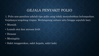 GEJALA PENYAKIT POLIO
1. Polio non-paralisis adalah tipe polio yang tidak menyebabkan kelumpuhan.
Gejalanya tergolong ringan. Berlangsung antara satu hingga sepuluh hari.
• Muntah
• Lemah otot dan merasa letih
• Demam
• Meningitis
• Sakit tenggorokan, sakit kepala, sakit kaki.
 