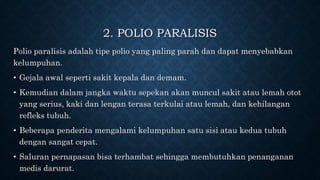 2. POLIO PARALISIS
Polio paralisis adalah tipe polio yang paling parah dan dapat menyebabkan
kelumpuhan.
• Gejala awal seperti sakit kepala dan demam.
• Kemudian dalam jangka waktu sepekan akan muncul sakit atau lemah otot
yang serius, kaki dan lengan terasa terkulai atau lemah, dan kehilangan
refleks tubuh.
• Beberapa penderita mengalami kelumpuhan satu sisi atau kedua tubuh
dengan sangat cepat.
• Saluran pernapasan bisa terhambat sehingga membutuhkan penanganan
medis darurat.
 