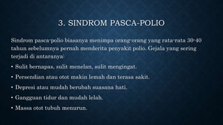 3. SINDROM PASCA-POLIO
Sindrom pasca-polio biasanya menimpa orang-orang yang rata-rata 30-40
tahun sebelumnya pernah menderita penyakit polio. Gejala yang sering
terjadi di antaranya:
• Sulit bernapas, sulit menelan, sulit mengingat.
• Persendian atau otot makin lemah dan terasa sakit.
• Depresi atau mudah berubah suasana hati.
• Gangguan tidur dan mudah lelah.
• Massa otot tubuh menurun.
 