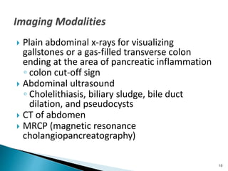  Plain abdominal x-rays for visualizing
gallstones or a gas-filled transverse colon
ending at the area of pancreatic inflammation
◦ colon cut-off sign
 Abdominal ultrasound
◦ Cholelithiasis, biliary sludge, bile duct
dilation, and pseudocysts
 CT of abdomen
 MRCP (magnetic resonance
cholangiopancreatography)
10
 