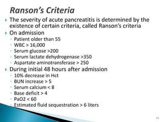  The severity of acute pancreatitis is determined by the
existence of certain criteria, called Ranson’s criteria
 On admission
◦ Patient older than 55
◦ WBC > 16,000
◦ Serum glucose >200
◦ Serum lactate dehydrogenase >350
◦ Aspartate aminotransferase > 250
 During initial 48 hours after admission
◦ 10% decrease in Hct
◦ BUN increase > 5
◦ Serum calcium < 8
◦ Base deficit > 4
◦ PaO2 < 60
◦ Estimated fluid sequestration > 6 liters
11
 