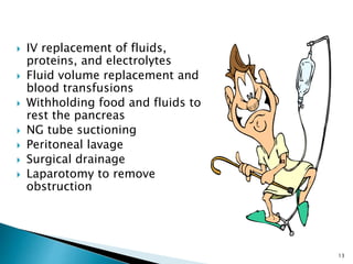  IV replacement of fluids,
proteins, and electrolytes
 Fluid volume replacement and
blood transfusions
 Withholding food and fluids to
rest the pancreas
 NG tube suctioning
 Peritoneal lavage
 Surgical drainage
 Laparotomy to remove
obstruction
13
 