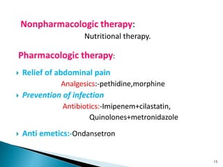 Nonpharmacologic therapy:
Nutritional therapy.
Pharmacologic therapy:
 Relief of abdominal pain
Analgesics:-pethidine,morphine
 Prevention of infection
Antibiotics:-Imipenem+cilastatin,
Quinolones+metronidazole
 Anti emetics:-Ondansetron
15
 