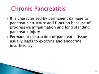  It is characterised by permanent damage to
pancreatic structure and function because of
progressive inflammation and long standing
pancreatic injury
 Permanent destruction of pancreatic tissue
usually leads to exocrine and endocrine
insufficiency.
17
 