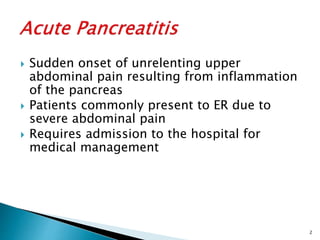  Sudden onset of unrelenting upper
abdominal pain resulting from inflammation
of the pancreas
 Patients commonly present to ER due to
severe abdominal pain
 Requires admission to the hospital for
medical management
2
 