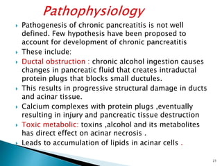  Pathogenesis of chronic pancreatitis is not well
defined. Few hypothesis have been proposed to
account for development of chronic pancreatitis
 These include:
 Ductal obstruction : chronic alcohol ingestion causes
changes in pancreatic fluid that creates intraductal
protein plugs that blocks small ductules.
 This results in progressive structural damage in ducts
and acinar tissue.
 Calcium complexes with protein plugs ,eventually
resulting in injury and pancreatic tissue destruction
 Toxic metabolic: toxins ,alcohol and its metabolites
has direct effect on acinar necrosis .
 Leads to accumulation of lipids in acinar cells .
21
 