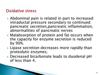  Abdominal pain is related in part to increased
intraductal pressure secondary to continued
pancreatic secretion,pancreatic inflammation,
abnormalities of pancreatic nerves
 Malabsorption of protein and fat occurs when
the capacity for enzyme secretion is reduced
by 90%.
 Lipase secretion decreases more rapidly than
proteolytic enzymes.
 Decreased bicarbonate leads to duodenal pH
of less than 4.
22
 