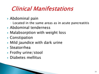  Abdominal pain
◦ Located in the same areas as in acute pancreatitis
 Abdominal tenderness
 Malabsorption with weight loss
 Constipation
 Mild jaundice with dark urine
 Steatorrhea
 Frothy urine/stool
 Diabetes mellitus
23
 