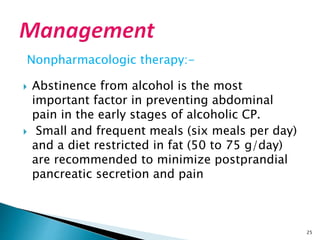 Nonpharmacologic therapy:-
 Abstinence from alcohol is the most
important factor in preventing abdominal
pain in the early stages of alcoholic CP.
 Small and frequent meals (six meals per day)
and a diet restricted in fat (50 to 75 g/day)
are recommended to minimize postprandial
pancreatic secretion and pain
25
 