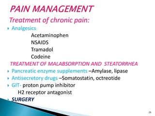 Treatment of chronic pain:
 Analgesics
Acetaminophen
NSAIDS
Tramadol
Codeine
TREATMENT OF MALABSORPTION AND STEATORRHEA
 Pancreatic enzyme supplements –Amylase, lipase
 Antisecretory drugs –Somatostatin, octreotide
 GIT- proton pump inhibitor
H2 receptor antagonist
 SURGERY
26
 