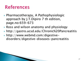  Pharmacotherapy, A Pathophysiologic
approach by J.T.Dipiro 7 th edition,
page.no:659-673
 Ross and wilson anatomy and physiology
 http://gastro.ucsd.edu/Chronic%20Pancreatitis
 http://www.webmd.com/digestive-
disorders/digestive-diseases-pancreatitis
27
 