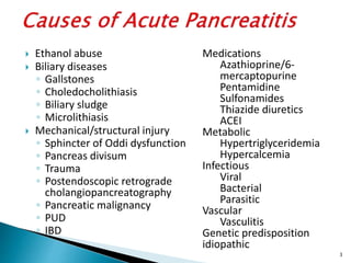  Ethanol abuse
 Biliary diseases
◦ Gallstones
◦ Choledocholithiasis
◦ Biliary sludge
◦ Microlithiasis
 Mechanical/structural injury
◦ Sphincter of Oddi dysfunction
◦ Pancreas divisum
◦ Trauma
◦ Postendoscopic retrograde
cholangiopancreatography
◦ Pancreatic malignancy
◦ PUD
◦ IBD
Medications
Azathioprine/6-
mercaptopurine
Pentamidine
Sulfonamides
Thiazide diuretics
ACEI
Metabolic
Hypertriglyceridemia
Hypercalcemia
Infectious
Viral
Bacterial
Parasitic
Vascular
Vasculitis
Genetic predisposition
idiopathic
3
 