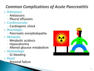  Pulmonary
◦ Atelactasis
◦ Pleural effusions
 Cardiovascular
◦ Cardiogenic shock
 Neurologic
◦ Pancreatic encephalopathy
 Metabolic
◦ Metabolic acidosis
◦ Hypocalcemia
◦ Altered glucose metabolism
 Hematologic
◦ GI bleeding
 Renal
◦ Prerenal failure
5
 