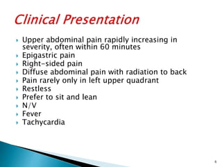  Upper abdominal pain rapidly increasing in
severity, often within 60 minutes
 Epigastric pain
 Right-sided pain
 Diffuse abdominal pain with radiation to back
 Pain rarely only in left upper quadrant
 Restless
 Prefer to sit and lean
 N/V
 Fever
 Tachycardia
6
 