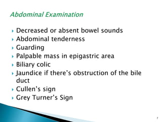  Decreased or absent bowel sounds
 Abdominal tenderness
 Guarding
 Palpable mass in epigastric area
 Biliary colic
 Jaundice if there’s obstruction of the bile
duct
 Cullen’s sign
 Grey Turner’s Sign
7
 