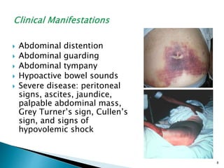  Abdominal distention
 Abdominal guarding
 Abdominal tympany
 Hypoactive bowel sounds
 Severe disease: peritoneal
signs, ascites, jaundice,
palpable abdominal mass,
Grey Turner’s sign, Cullen’s
sign, and signs of
hypovolemic shock
8
 