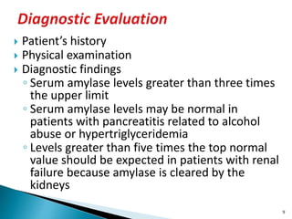  Patient’s history
 Physical examination
 Diagnostic findings
◦ Serum amylase levels greater than three times
the upper limit
◦ Serum amylase levels may be normal in
patients with pancreatitis related to alcohol
abuse or hypertriglyceridemia
◦ Levels greater than five times the top normal
value should be expected in patients with renal
failure because amylase is cleared by the
kidneys
9
 