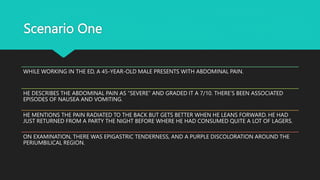 Scenario One
WHILE WORKING IN THE ED, A 45-YEAR-OLD MALE PRESENTS WITH ABDOMINAL PAIN.
HE DESCRIBES THE ABDOMINAL PAIN AS “SEVERE” AND GRADED IT A 7/10. THERE’S BEEN ASSOCIATED
EPISODES OF NAUSEA AND VOMITING.
HE MENTIONS THE PAIN RADIATED TO THE BACK BUT GETS BETTER WHEN HE LEANS FORWARD. HE HAD
JUST RETURNED FROM A PARTY THE NIGHT BEFORE WHERE HE HAD CONSUMED QUITE A LOT OF LAGERS.
ON EXAMINATION, THERE WAS EPIGASTRIC TENDERNESS, AND A PURPLE DISCOLORATION AROUND THE
PERIUMBILICAL REGION.
 
