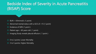 Bedside Index of Severity in Acute Pancreatitis
(BISAP) Score
 BUN > 8.9mmol/L (1 point)
 Abnormal mental status with a GCS of <15 (1 point)
 Evidence of SIRS (1 point )
 Patient age > 60 years old ( 1 point)
 Imaging Study reveals pleural effusion ( 1 point )
 0 to 2 points: Lower Mortality
 3 to 5 points: Higher Mortality
 