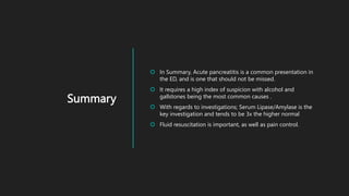 Summary
 In Summary, Acute pancreatitis is a common presentation in
the ED, and is one that should not be missed.
 It requires a high index of suspicion with alcohol and
gallstones being the most common causes .
 With regards to investigations; Serum Lipase/Amylase is the
key investigation and tends to be 3x the higher normal
 Fluid resuscitation is important, as well as pain control.
 